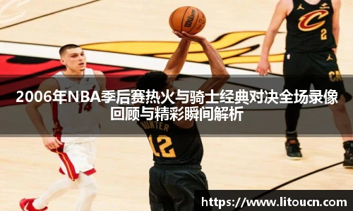 2006年NBA季后赛热火与骑士经典对决全场录像回顾与精彩瞬间解析