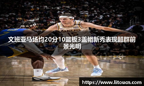 文班亚马场均20分10篮板3盖帽新秀表现超群前景光明